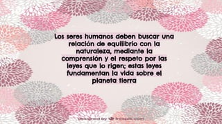Los seres humanos deben buscar una
relación de equilibrio con la
naturaleza, mediante la
comprensión y el respeto por las
leyes que lo rigen; estas leyes
fundamentan la vida sobre el
planeta tierra
 