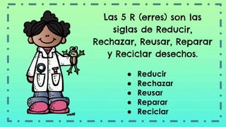 Las 5 R (erres) son las
siglas de Reducir,
Rechazar, Reusar, Reparar
y Reciclar desechos.
● Reducir
● Rechazar
● Reusar
● Reparar
● Reciclar
 
