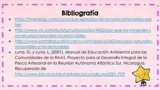 Bibliografía
● https://twenergy.com/co/a/que-ejemplos-de-recursos-renovables-exis
ten
● http://www.vix.com/es/btg/curiosidades/4062/por-que-los-minerales-s
on-recursos-naturales-no-renovables
● http://www.portaleducativo.net/cuarto-basico/642/recursos-naturales-
renovables-y-no-renovables
● Luna, G. y Luna, L. (2001). Manual de Educación Ambiental para las
Comunidades de la RAAS. Proyecto para el Desarrollo Integral de la
Pesca Artesanal en la Reunión Autónoma Atlántico Sur. Nicaragua.
Recuperado de
http://www.bio-nica.info/biblioteca/Luna&Luna2001.PDF
 