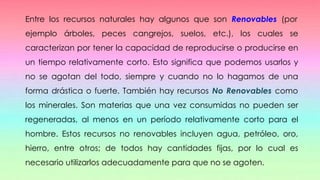 Entre los recursos naturales hay algunos que son Renovables (por
ejemplo árboles, peces cangrejos, suelos, etc.), los cuales se
caracterizan por tener la capacidad de reproducirse o producirse en
un tiempo relativamente corto. Esto significa que podemos usarlos y
no se agotan del todo, siempre y cuando no lo hagamos de una
forma drástica o fuerte. También hay recursos No Renovables como
los minerales. Son materias que una vez consumidas no pueden ser
regeneradas, al menos en un período relativamente corto para el
hombre. Estos recursos no renovables incluyen agua, petróleo, oro,
hierro, entre otros; de todos hay cantidades fijas, por lo cual es
necesario utilizarlos adecuadamente para que no se agoten.
 