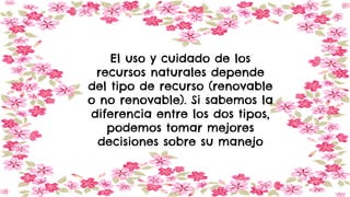 El uso y cuidado de los
recursos naturales depende
del tipo de recurso (renovable
o no renovable). Si sabemos la
diferencia entre los dos tipos,
podemos tomar mejores
decisiones sobre su manejo
 