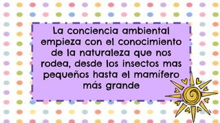 La conciencia ambiental
empieza con el conocimiento
de la naturaleza que nos
rodea, desde los insectos mas
pequeños hasta el mamífero
más grande
 