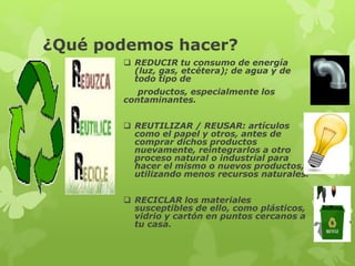 ¿Qué podemos hacer? 
 REDUCIR tu consumo de energía 
(luz, gas, etcétera); de agua y de 
todo tipo de 
productos, especialmente los 
contaminantes. 
 REUTILIZAR / REUSAR: artículos 
como el papel y otros, antes de 
comprar dichos productos 
nuevamente, reintegrarlos a otro 
proceso natural o industrial para 
hacer el mismo o nuevos productos, 
utilizando menos recursos naturales. 
 RECICLAR los materiales 
susceptibles de ello, como plásticos, 
vidrio y cartón en puntos cercanos a 
tu casa. 
 