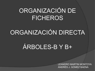 ORGANIZACIÓN DE FICHEROSORGANIZACIÓN DIRECTAÁRBOLES-B Y B+ LEANDRO MARTIN MONTOYA ANDRÉS J. GÓMEZ BAENA 