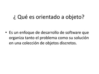 ¿ Qué es orientado a objeto?

• Es un enfoque de desarrollo de software que
  organiza tanto el problema como su solución
  en una colección de objetos discretos.
 