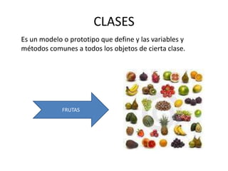 CLASES
Es un modelo o prototipo que define y las variables y
métodos comunes a todos los objetos de cierta clase.




             FRUTAS
 