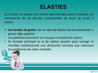 ELASTIES
Su función es ejercer una fuerza determinada para la rotación y/o
movimiento de los dientes, acompañado de arcos de acero o
nitinol.
 Las bandas de goma: son un tipo de elástico de una dimensión y
grosor algo superior
• Las podemos encontrar en una gran variedad de colores.
• Su función principal es la de aplicar presión para corregir la
mordida estableciendo una alineación correcta que solucione
los problemas de sobre mordida.
 