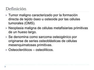 Definición
 Tumor maligno caracterizado por la formación
directa de tejido óseo u osteoide por las células
tumorales (OMS).
 Neoplasia maligna de células metafisiarias primitivas
de un hueso largo.
 Se denomina como sarcoma osteogénico por
originarse de series osteoblásticas de células
mesenquimatosas primitivas.
 Osteocleróticos – osteolíticos.
 