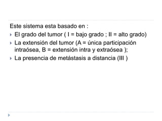 Este sistema esta basado en :
 El grado del tumor ( I = bajo grado ; II = alto grado)
 La extensión del tumor (A = única participación
intraósea, B = extensión intra y extraósea );
 La presencia de metástasis a distancia (III )
 