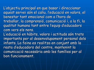 L’objectiu principal en que basar i direccionar
aquest servei són el caliu, l’educació en valors, el
benestar tant emocional com a l’hora de
treballar, la comprensió, comunicació i, a la fi, la
qualitat humana tant entre l’equip d’educadors
com vers els nens.
L’educació en hàbits, valors i actituds són trets
importants per al desenvolupament personal dels
infants. La feina es realitza en conjunt amb la
resta d’educadors del centre, mantenint la
comunicació necessària amb les famílies per al
bon funcionament.
 