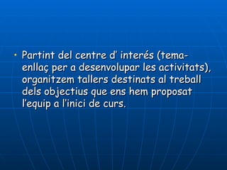 • Partint del centre d’ interés (tema-
  enllaç per a desenvolupar les activitats),
  organitzem tallers destinats al treball
  dels objectius que ens hem proposat
  l’equip a l’inici de curs.
 