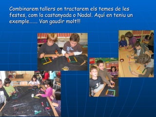 Combinarem tallers on tractarem els temes de les
festes, com la castanyada o Nadal. Aquí en teniu un
exemple……. Van gaudir molt!!!
 