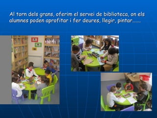Al torn dels grans, oferim el servei de biblioteca, on els
alumnes poden aprofitar i fer deures, llegir, pintar…….
 