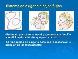 Sistema de oxígeno a bajos flujos.    Producen poco trauma nasal y aprovecha la función acondicionadora del aire que presta la nariz.   El flujo rápido de oxígeno ocasiona la resecación e irritación de las fosas nasales. 