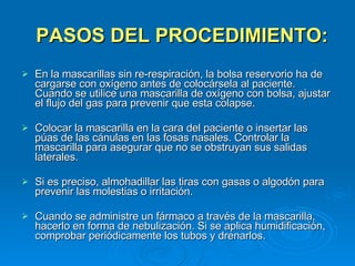 PASOS DEL PROCEDIMIENTO: En la mascarillas sin re-respiración, la bolsa reservorio ha de cargarse con oxígeno antes de colocársela al paciente. Cuando se utilice una mascarilla de oxígeno con bolsa, ajustar el flujo del gas para prevenir que esta colapse. Colocar la mascarilla en la cara del paciente o insertar las púas de las cánulas en las fosas nasales. Controlar la mascarilla para asegurar que no se obstruyan sus salidas laterales. Si es preciso, almohadillar las tiras con gasas o algodón para prevenir las molestias o irritación. Cuando se administre un fármaco a través de la mascarilla, hacerlo en forma de nebulización. Si se aplica humidificación, comprobar periódicamente los tubos y drenarlos. 