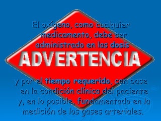 El oxígeno, como cualquier medicamento, debe ser administrado en las  dosis   y por el  tiempo requerido , con base en la condición clínica del paciente y, en lo posible, fundamentado en la medición de los gases arteriales.   