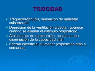 TOXICIDAD Traqueobronquitis, sensación de malestar subesternal Depresión de la ventilación alveolar, aparece cuando se elimina el estimulo respiratorio. Atelectasias de reabsorción, ocasiona una disminución de la capacidad vital Edema intersticial pulmonar (exposición días a semanas) 