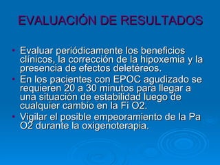 EVALUACIÓN DE RESULTADOS Evaluar periódicamente los beneficios clínicos, la corrección de la hipoxemia y la presencia de efectos deletéreos. En los pacientes con EPOC agudizado se requieren 20 a 30 minutos para llegar a una situación de estabilidad luego de cualquier cambio en la Fi O2.  Vigilar el posible empeoramiento de la Pa O2 durante la oxigenoterapia. 