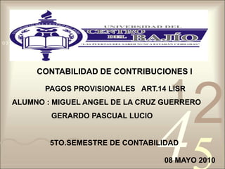 CONTABILIDAD DE CONTRIBUCIONES I  PAGOS PROVISIONALES   ART.14 LISR ALUMNO : MIGUEL ANGEL DE LA CRUZ GUERRERO                    GERARDO PASCUAL LUCIO 5TO.SEMESTRE DE CONTABILIDAD 08 MAYO 2010 