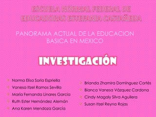 PANORAMA ACTUAL DE LA EDUCACION
         BASICA EN MEXICO




Norma Elisa Soria Espriella
                                Brianda Zhamira Domínguez Cortés
Vanesa Itzel Ramos Sevilla
                                Bianca Vanesa Vázquez Cardona
María Fernanda Linares García
                                Cindy Magaly Silva Aguilera
Ruth Ester Hernández Alemán
                                Susan Itzel Reyna Rojas
Ana Karen Mendoza García
 