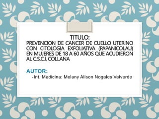 TITULO:
PREVENCION DE CANCER DE CUELLO UTERINO
CON CITOLOGIA EXFOLIATIVA (PAPANICOLAU)
EN MUJERES DE 18 A 60 AÑOS QUE ACUDIERON
AL C.S.C.I. COLLANA
AUTOR:
-Int. Medicina: Melany Alison Nogales Valverde
 
