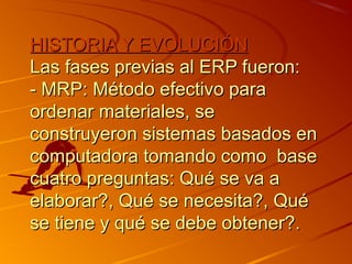 HISTORIA Y EVOLUCIÓNHISTORIA Y EVOLUCIÓN
Las fases previas al ERP fueron:Las fases previas al ERP fueron:
- MRP: Método efectivo para- MRP: Método efectivo para
ordenar materiales, seordenar materiales, se
construyeron sistemas basados enconstruyeron sistemas basados en
computadora tomando como basecomputadora tomando como base
cuatro preguntas: Qué se va acuatro preguntas: Qué se va a
elaborar?, Qué se necesita?, Quéelaborar?, Qué se necesita?, Qué
se tiene y qué se debe obtener?.se tiene y qué se debe obtener?.
 