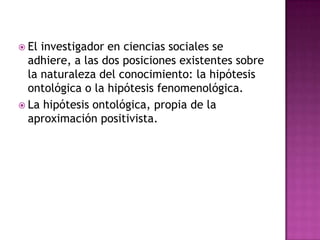 La aceptación del principio de objetividad supone asumir que la realidad está sometida a leyes invariables, que afectan al comportamiento de los actores. La aceptación de la hipótesis ontológica y el determinismo del mundo social, hace que el objetivo del conocimiento sea el esclarecimiento de las leyes universales que rigen los sistemas sociales. 