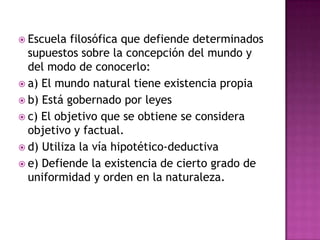 Escuela filosófica que defiende determinados supuestos sobre la concepción del mundo y del modo de conocerlo:a) El mundo natural tiene existencia propiab) Está gobernado por leyesc) El objetivo que se obtiene se considera objetivo y factual.d) Utiliza la vía hipotético-deductivae) Defiende la existencia de cierto grado de uniformidad y orden en la naturaleza.
