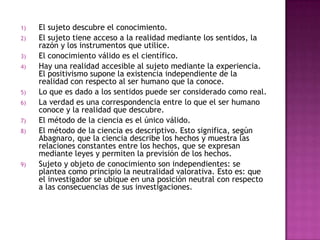 El sujeto descubre el conocimiento.El sujeto tiene acceso a la realidad mediante los sentidos, la razón y los instrumentos que utilice.El conocimiento válido es el científico.Hay una realidad accesible al sujeto mediante la experiencia. El positivismo supone la existencia independiente de la realidad con respecto al ser humano que la conoce.Lo que es dado a los sentidos puede ser considerado como real.La verdad es una correspondencia entre lo que el ser humano conoce y la realidad que descubre.El método de la ciencia es el único válido.El método de la ciencia es descriptivo. Esto significa, según Abagnaro, que la ciencia describe los hechos y muestra las relaciones constantes entre los hechos, que se expresan mediante leyes y permiten la previsión de los hechos.Sujeto y objeto de conocimiento son independientes: se plantea como principio la neutralidad valorativa. Esto es: que el investigador se ubique en una posición neutral con respecto a las consecuencias de sus investigaciones.