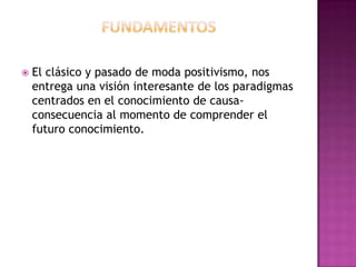 FundamentosEl clásico y pasado de moda positivismo, nos entrega una visión interesante de los paradigmas centrados en el conocimiento de causa-consecuencia al momento de comprender el futuro conocimiento.