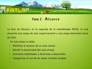 Fase 2    :   Alcance

La fase de Alcance, es la segunda de la metodología PACIE, la cual
presenta una etapa de tipo organizacional y una etapa destinada hacia
los EVA.
     En esta etapa se debe:
 •     Planificar el alcance de un aula virtual.
 •     Decidir la practicidad del aula virtual.
 •     Concretar habilidades y destrezas a desarrollar.
 •     Categorizar el uso de las aulas virtuales propias
 