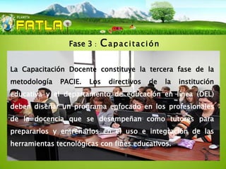 Fase 3   :   Capacitación

La Capacitación Docente constituye la tercera fase de la
metodología   PACIE.   Los     directivos   de   la   institución
educativa y el departamento de educación en línea (DEL)
deben diseñar un programa enfocado en los profesionales
de la docencia que se desempeñan como tutores para
prepararlos y entrenarlos en el uso e integración de las
herramientas tecnológicas con fines educativos.
 
