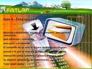 Fase 4    :   Interacción


Recursos y actividades: socializar y compartir, para generar
interacción,
para estimular y sobretodo,
para guiar y acompañar
El contenido de un aula es la base de la interacción pues
gracias a lo que se muestra se logra llegar al estudiante.
Interacción activa: cartelera y cafetería y pasiva: taller
Su objetivo: generación de conocimiento
Tutor papel pasivo
 