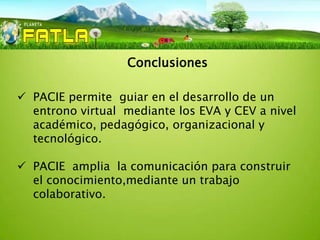 Conclusiones

 PACIE permite guiar en el desarrollo de un
  entrono virtual mediante los EVA y CEV a nivel
  académico, pedagógico, organizacional y
  tecnológico.

 PACIE amplia la comunicación para construir
  el conocimiento,mediante un trabajo
  colaborativo.
 
