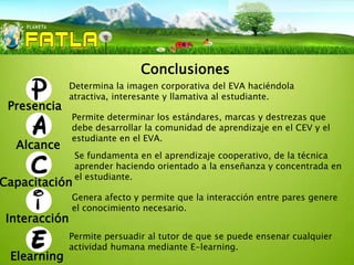 Conclusiones
               Determina la imagen corporativa del EVA haciéndola
               atractiva, interesante y llamativa al estudiante.
 Presencia
               Permite determinar los estándares, marcas y destrezas que
               debe desarrollar la comunidad de aprendizaje en el CEV y el
               estudiante en el EVA.
  Alcance
                Se fundamenta en el aprendizaje cooperativo, de la técnica
                aprender haciendo orientado a la enseñanza y concentrada en
                el estudiante.
Capacitación
               Genera afecto y permite que la interacción entre pares genere
               el conocimiento necesario.
 Interacción
               Permite persuadir al tutor de que se puede ensenar cualquier
               actividad humana mediante E-learning.
 Elearning
 