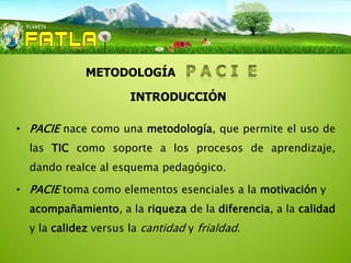 INTRODUCCIÓN


             METODOLOGÍA

                      INTRODUCCIÓN

• PACIE nace como una metodología, que permite el uso de
  las TIC como soporte a los procesos de aprendizaje,
  dando realce al esquema pedagógico.

• PACIE toma como elementos esenciales a la motivación y
  acompañamiento, a la riqueza de la diferencia, a la calidad
  y la calidez versus la cantidad y frialdad.
 