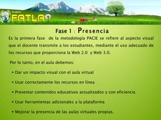 Fase 1   :   Presencia
Es la primera fase de la metodología PACIE se refiere al aspecto visual
que el docente transmite a los estudiantes, mediante el uso adecuado de
los recursos que proporciona la Web 2.0 y Web 3.0.

Por lo tanto, en el aula debemos:

  Dar un impacto visual con el aula virtual

  Usar correctamente los recursos en línea

  Presentar contenidos educativos actualizados y con eficiencia

  Usar herramientas adicionales a la plataforma

  Mejorar la presencia de las aulas virtuales propias.
 