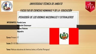 UNIVERSIDAD TÉCNICA DE AMBATO
FACULTAD DE CIENCIAS HUMANAS Y DE LA EDUCACIÓN
PEDAGOGÍA DE LOS IDIOMAS NACIONALES Y EXTRANJEROS
INTEGRANTES: Pamela Lema
Sebastián Sotomayor
Karina Palacios
Alejandra
Curso: Primero “A”
Fecha 20- 10-2016
Tema: Políticas educativas de América Latina y el Caribe (Paraguay)
 
