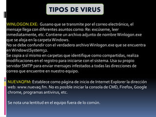TIPOS DE VIRUS
WINLOGON.EXE: Gusano que se transmite por el correo electrónico, el
mensaje llega con diferentes asuntos como: Re: excúseme, leer
inmediatamente, etc. Contiene un archivo adjunto de nombreWinlogon.exe
que se aloja en la carpetaWindows.
No se debe confundir con el verdadero archivoWinlogon.exe que se encuentra
enWindowsSystem32.
Se copia a sí mismo en carpetas que identifique como compartidas, realiza
modificaciones en el registro para iniciarse con el sistema. Usa su propio
servidor SMTP para enviar mensajes infestados a todas las direcciones de
correo que encuentre en nuestro equipo.
NUEVAQFM: Establece como página de inicio de Internet Explorer la dirección
web: www.nuevaq.fm. No es posible iniciar la consola de CMD, Firefox, Google
chrome, programas antivirus, etc.
Se nota una lentitud en el equipo fuera de lo común.
 
