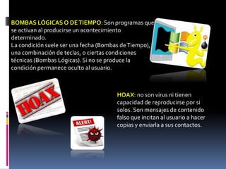 HOAX: no son virus ni tienen
capacidad de reproducirse por si
solos. Son mensajes de contenido
falso que incitan al usuario a hacer
copias y enviarla a sus contactos.
BOMBAS LÓGICAS O DETIEMPO: Son programas que
se activan al producirse un acontecimiento
determinado.
La condición suele ser una fecha (Bombas deTiempo),
una combinación de teclas, o ciertas condiciones
técnicas (Bombas Lógicas). Si no se produce la
condición permanece oculto al usuario.
 