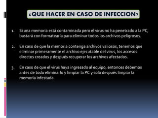 ¿QUE HACER EN CASO DE INFECCION?
1. Si una memoria está contaminada pero el virus no ha penetrado a la PC,
bastará con formatearla para eliminar todos los archivos peligrosos.
2. En caso de que la memoria contenga archivos valiosos, tenemos que
eliminar primeramente el archivo ejecutable del virus, los accesos
directos creados y después recuperar los archivos afectados.
3. En caso de que el virus haya ingresado al equipo, entonces debemos
antes de todo eliminarlo y limpiar la PC y solo después limpiar la
memoria infestada.
 