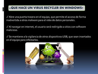 ¿QUE HACE UN VIRUS RECYCLER EN WINDOWS?
✓ Abre una puerta trasera en el equipo, que permite el acceso de forma
inadvertida a otros malware para el robo de datos personales.
✓ Al navegar en internet, el usuario será redirigido a sitios con software
malicioso.
✓ Se mantiene a la vigilancia de otros dispositivos USB, que sean insertados
en el equipo para infestarlos.
 