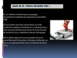 Es un molesto malware que se propaga
actualmente mediante los dispositivos extraíbles
USB.
El único daño que hace hasta ahora, es el de
ocultar las carpetas existentes en un dispositivos y
crear accesos directos que tienen la única función
de iniciar el virus y copiarlo al interior del equipo.
NO es detectados por los principales antivirus
como Microsoft Essentials oWindows Defender ya
que su comportamiento no es el habitual de otros
virus.
¿QUE ES EL VIRUS MUGEN.VBS ?
 