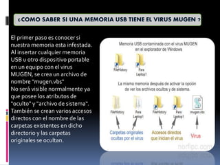 ¿COMO SABER SI UNA MEMORIA USB TIENE EL VIRUS MUGEN ?
El primer paso es conocer si
nuestra memoria esta infestada.
Al insertar cualquier memoria
USB u otro dispositivo portable
en un equipo con el virus
MUGEN, se crea un archivo de
nombre "mugen.vbs"
No será visible normalmente ya
que posee los atributos de
"oculto" y "archivo de sistema".
También se crean varios accesos
directos con el nombre de las
carpetas existentes en dicho
directorio y las carpetas
originales se ocultan.
 