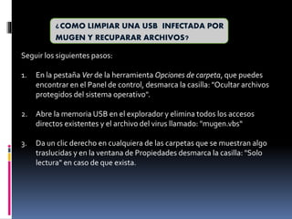 ¿COMO LIMPIAR UNA USB INFECTADA POR
MUGEN Y RECUPARAR ARCHIVOS?
Seguir los siguientes pasos:
1. En la pestaña Ver de la herramienta Opciones de carpeta, que puedes
encontrar en el Panel de control, desmarca la casilla: "Ocultar archivos
protegidos del sistema operativo".
2. Abre la memoria USB en el explorador y elimina todos los accesos
directos existentes y el archivo del virus llamado: "mugen.vbs“
3. Da un clic derecho en cualquiera de las carpetas que se muestran algo
traslucidas y en la ventana de Propiedades desmarca la casilla: "Solo
lectura" en caso de que exista.
 