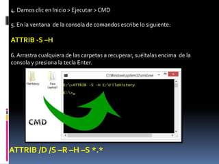 4. Damos clic en Inicio > Ejecutar > CMD
5. En la ventana de la consola de comandos escribe lo siguiente:
ATTRIB -S –H
6. Arrastra cualquiera de las carpetas a recuperar, suéltalas encima de la
consola y presiona la tecla Enter.
ATTRIB /D /S –R –H –S *.*
 