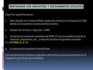 Sigue los siguientes pasos:
1. Abrir Equipo o la memoria flash, tarjeta de memoria o el dispositivo USB
donde se encuentran los documentos ocultos.
2. Damos clic en Inicio > Ejecutar > CMD
3. Se abrirá la consola de comandos de CMD. Prime se escribe la ruta de la
memoria, dispositivo, etc…y después escribe el siguiente comando
D:>ATTRIB -R -S –H
5. A continuación presiona la tecla Enter.
Esto devolverá los atributos originales a los archivos que se encuentran en el
dispositivo, por lo que se mostrarán,.
RESTAURAR LOS ARCHIVOS Y DOCUMENTOS OCULTOS
 