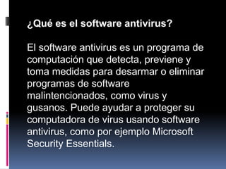 ¿Qué es el software antivirus?
El software antivirus es un programa de
computación que detecta, previene y
toma medidas para desarmar o eliminar
programas de software
malintencionados, como virus y
gusanos. Puede ayudar a proteger su
computadora de virus usando software
antivirus, como por ejemplo Microsoft
Security Essentials.
 