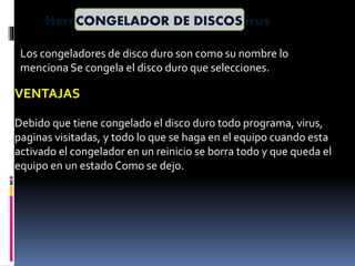 Herramientas de limpieza de virusCONGELADOR DE DISCOS
Los congeladores de disco duro son como su nombre lo
menciona Se congela el disco duro que selecciones.
VENTAJAS
Debido que tiene congelado el disco duro todo programa, virus,
paginas visitadas, y todo lo que se haga en el equipo cuando esta
activado el congelador en un reinicio se borra todo y que queda el
equipo en un estado Como se dejo.
 