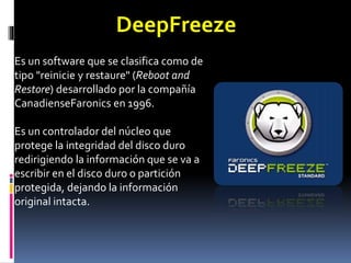 Es un software que se clasifica como de
tipo "reinicie y restaure" (Reboot and
Restore) desarrollado por la compañía
CanadienseFaronics en 1996.
Es un controlador del núcleo que
protege la integridad del disco duro
redirigiendo la información que se va a
escribir en el disco duro o partición
protegida, dejando la información
original intacta.
DeepFreeze
 
